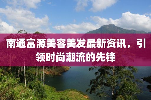 南通富源美容美发最新资讯，引领时尚潮流的先锋