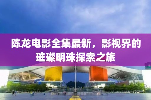 陈龙电影全集最新，影视界的璀璨明珠探索之旅