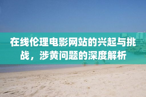 在线伦理电影网站的兴起与挑战，涉黄问题的深度解析