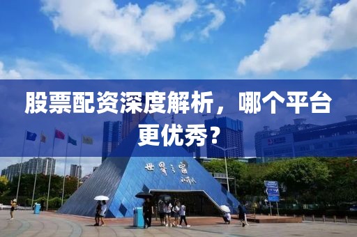 股票配资深度解析，哪个平台更优秀？