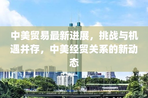中美贸易最新进展，挑战与机遇并存，中美经贸关系的新动态