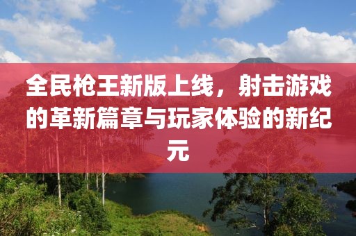 全民枪王新版上线，射击游戏的革新篇章与玩家体验的新纪元
