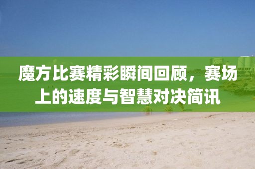 魔方比赛精彩瞬间回顾，赛场上的速度与智慧对决简讯