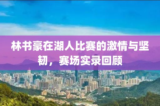 林书豪在湖人比赛的激情与坚韧，赛场实录回顾