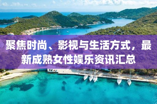 聚焦时尚、影视与生活方式，最新成熟女性娱乐资讯汇总