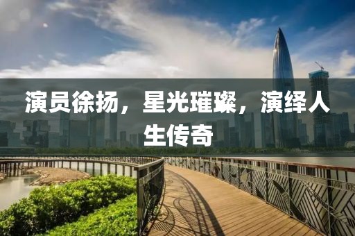 演员徐扬，星光璀璨，演绎人生传奇