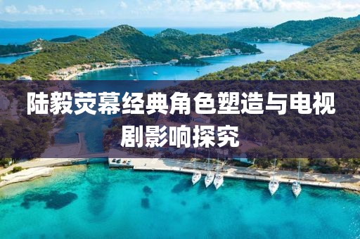 陆毅荧幕经典角色塑造与电视剧影响探究