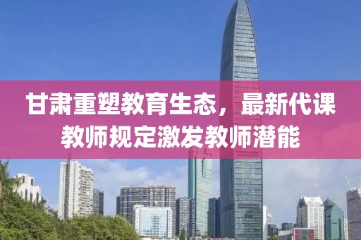 甘肃重塑教育生态，最新代课教师规定激发教师潜能