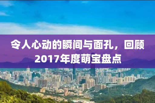 令人心动的瞬间与面孔，回顾2017年度萌宝盘点
