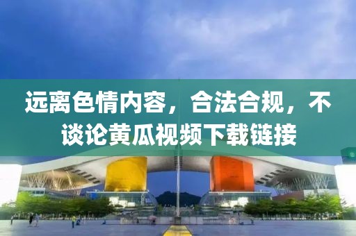 远离色情内容，合法合规，不谈论黄瓜视频下载链接