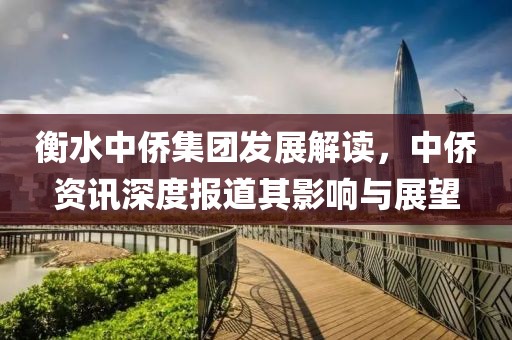 衡水中侨集团发展解读，中侨资讯深度报道其影响与展望
