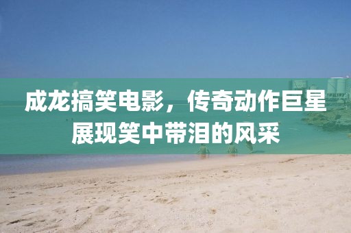 成龙搞笑电影，传奇动作巨星展现笑中带泪的风采