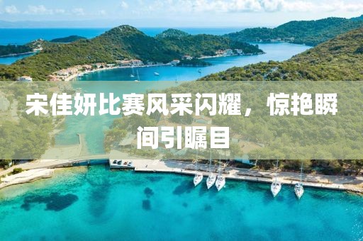 宋佳妍比赛风采闪耀，惊艳瞬间引瞩目