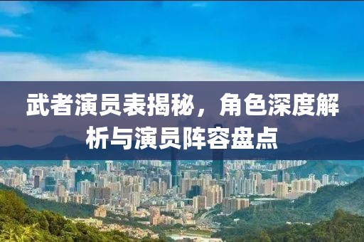 武者演员表揭秘，角色深度解析与演员阵容盘点