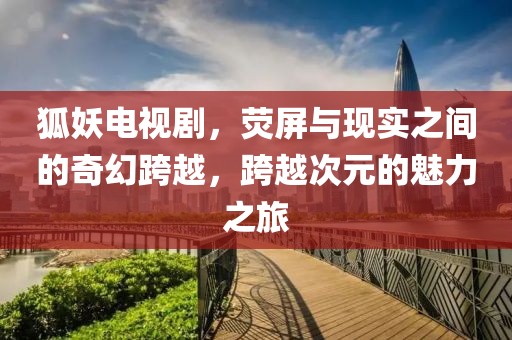 狐妖电视剧，荧屏与现实之间的奇幻跨越，跨越次元的魅力之旅