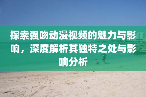 探索强吻动漫视频的魅力与影响，深度解析其独特之处与影响分析