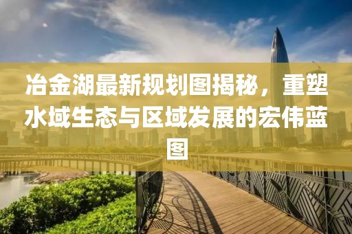 冶金湖最新规划图揭秘，重塑水域生态与区域发展的宏伟蓝图