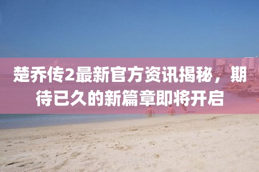 楚乔传2最新官方资讯揭秘，期待已久的新篇章即将开启