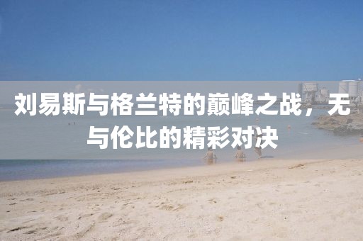刘易斯与格兰特的巅峰之战，无与伦比的精彩对决