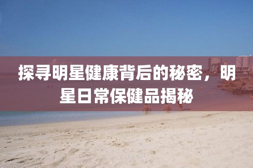 探寻明星健康背后的秘密，明星日常保健品揭秘