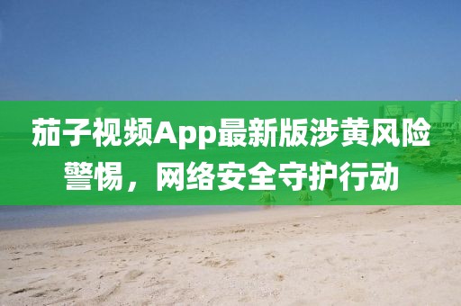 茄子视频App最新版涉黄风险警惕，网络安全守护行动