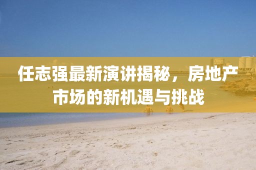 任志强最新演讲揭秘，房地产市场的新机遇与挑战
