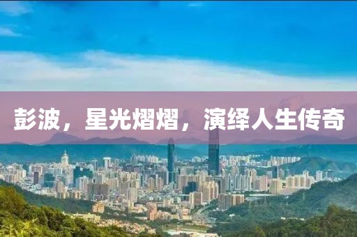 彭波，星光熠熠，演绎人生传奇