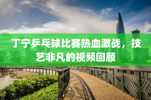 丁宁乒乓球比赛热血激战，技艺非凡的视频回顾