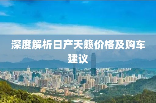 深度解析日产天籁价格及购车建议