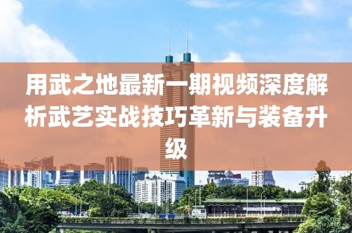 用武之地最新一期视频深度解析武艺实战技巧革新与装备升级