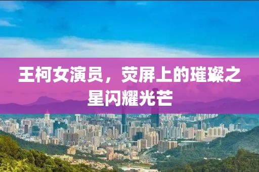 王柯女演员，荧屏上的璀璨之星闪耀光芒