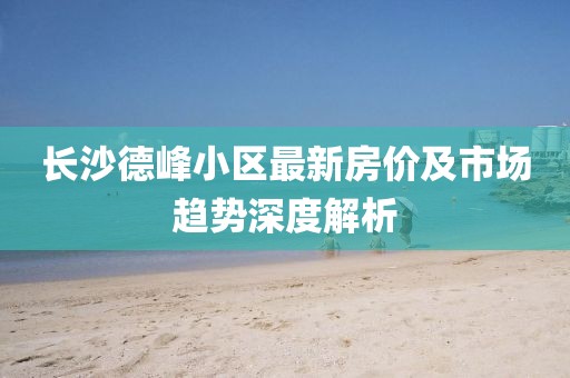 长沙德峰小区最新房价及市场趋势深度解析