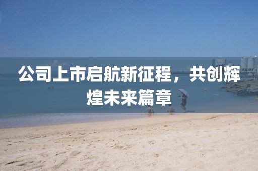 公司上市启航新征程，共创辉煌未来篇章