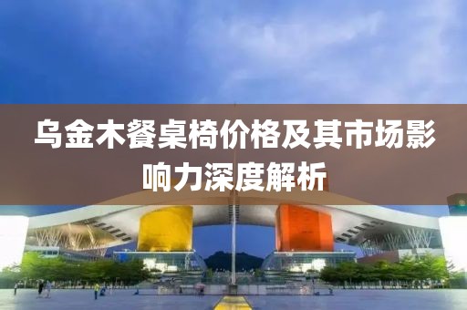 乌金木餐桌椅价格及其市场影响力深度解析
