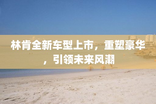 林肯全新车型上市，重塑豪华，引领未来风潮