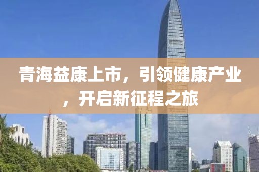 青海益康上市，引领健康产业，开启新征程之旅