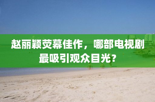 赵丽颖荧幕佳作，哪部电视剧最吸引观众目光？