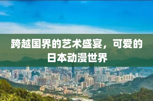 跨越国界的艺术盛宴，可爱的日本动漫世界