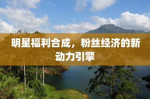明星福利合成，粉丝经济的新动力引擎