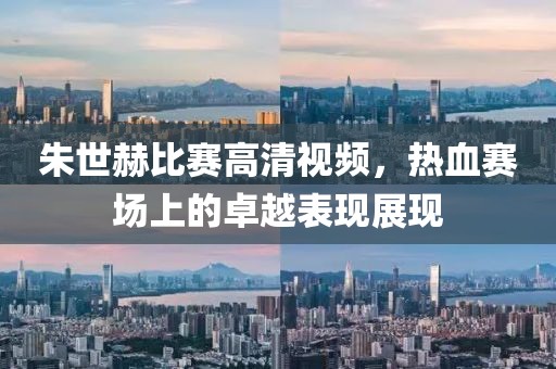 朱世赫比赛高清视频，热血赛场上的卓越表现展现