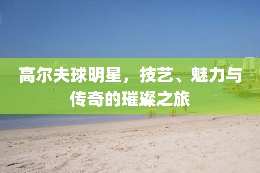 高尔夫球明星，技艺、魅力与传奇的璀璨之旅