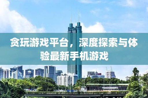贪玩游戏平台，深度探索与体验最新手机游戏