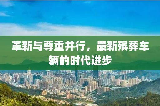 革新与尊重并行，最新殡葬车辆的时代进步