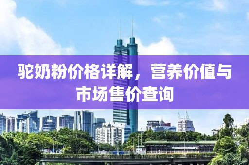 驼奶粉价格详解，营养价值与市场售价查询