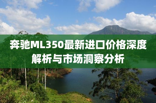 奔驰ML350最新进口价格深度解析与市场洞察分析