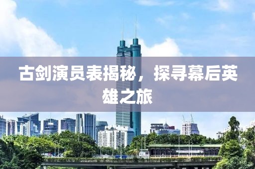 古剑演员表揭秘，探寻幕后英雄之旅