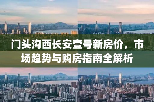 门头沟西长安壹号新房价，市场趋势与购房指南全解析