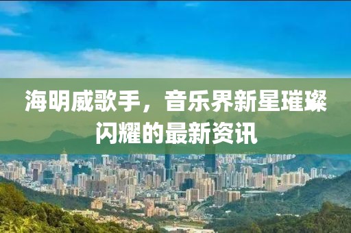 海明威歌手，音乐界新星璀璨闪耀的最新资讯
