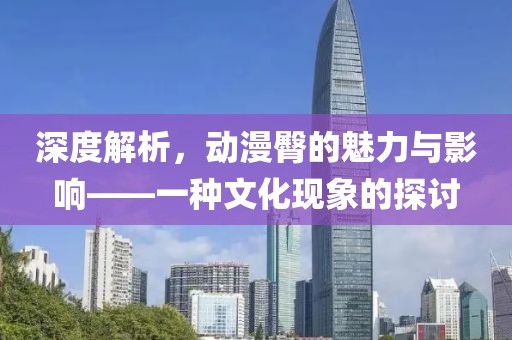 深度解析，动漫臀的魅力与影响——一种文化现象的探讨