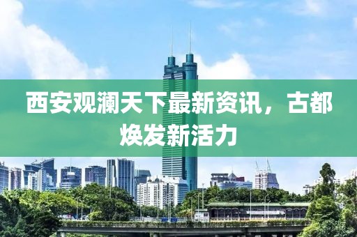 西安观澜天下最新资讯，古都焕发新活力